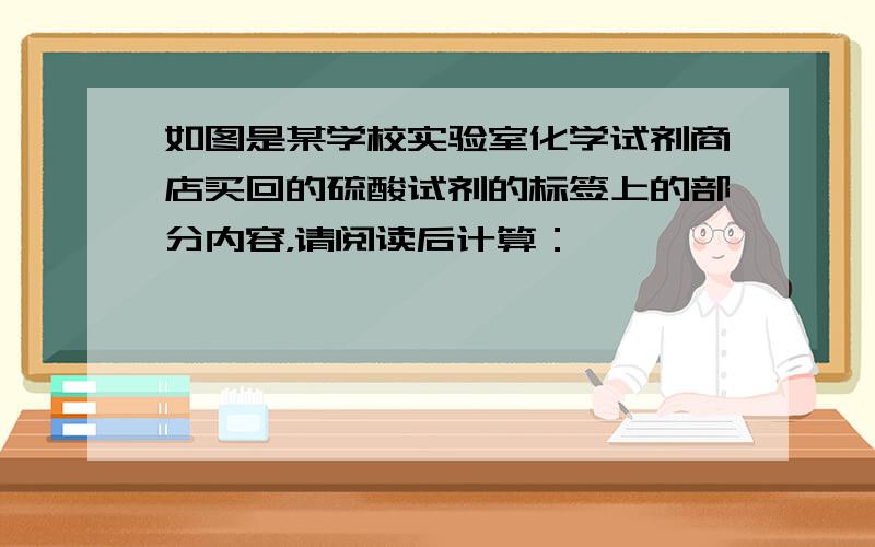 如图是某学校实验室化学试剂商店买回的硫酸试剂的标签上的部分内容，请阅读后计算：