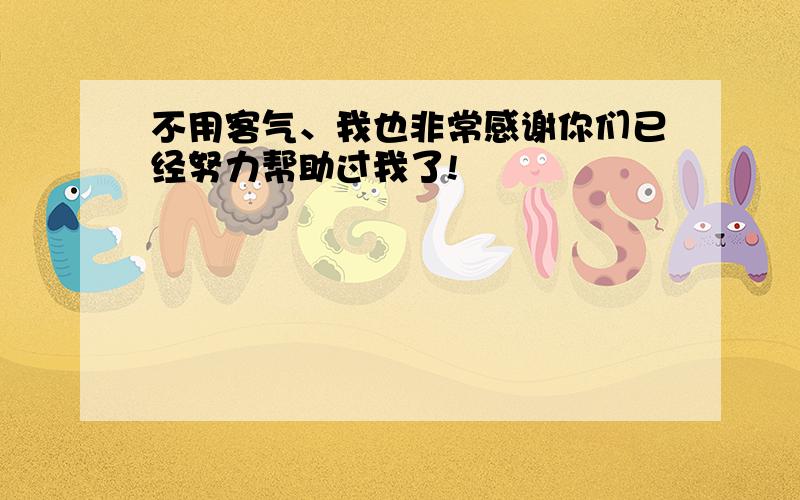 不用客气、我也非常感谢你们已经努力帮助过我了!