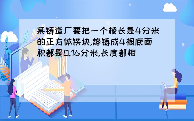 某铸造厂要把一个棱长是4分米的正方体铁块,熔铸成4根底面积都是0.16分米,长度都相