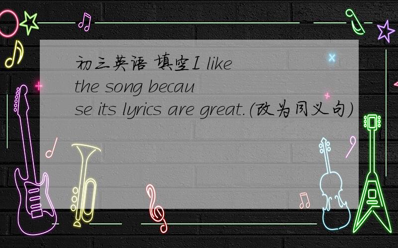 初三英语 填空I like the song because its lyrics are great.（改为同义句）