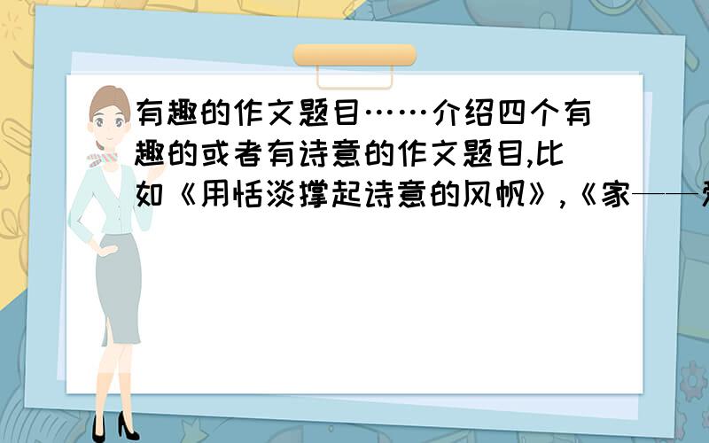 有趣的作文题目……介绍四个有趣的或者有诗意的作文题目,比如《用恬淡撑起诗意的风帆》,《家——爱的港湾》之类的.急……!