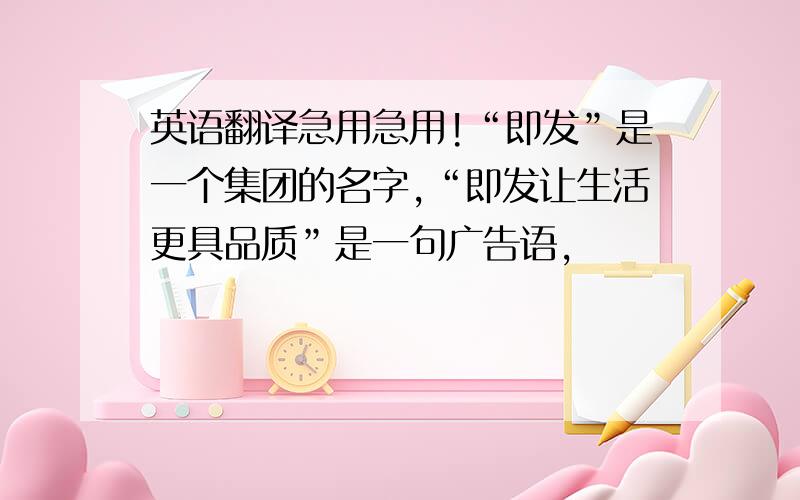 英语翻译急用急用!“即发”是一个集团的名字,“即发让生活更具品质”是一句广告语,