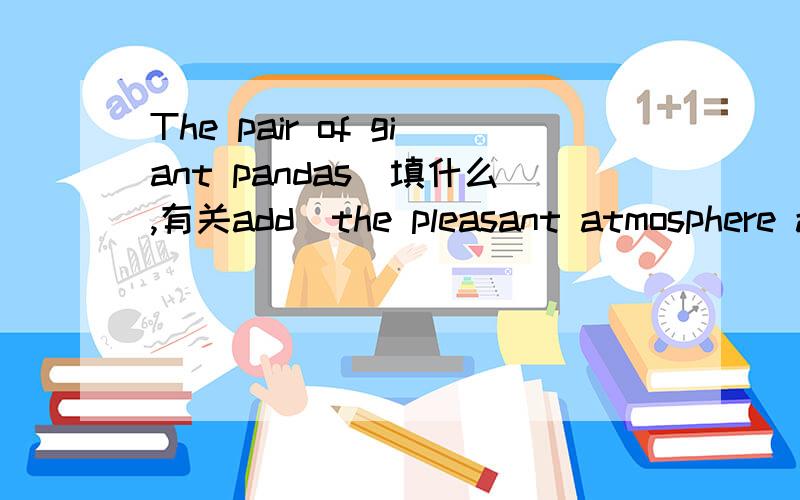 The pair of giant pandas(填什么,有关add)the pleasant atmosphere a