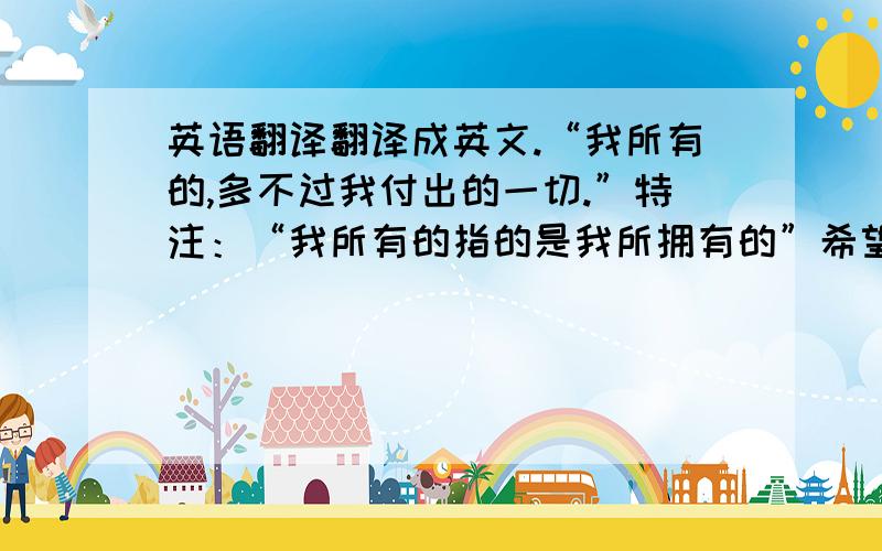 英语翻译翻译成英文.“我所有的,多不过我付出的一切.”特注：“我所有的指的是我所拥有的”希望能够在理解意境后,