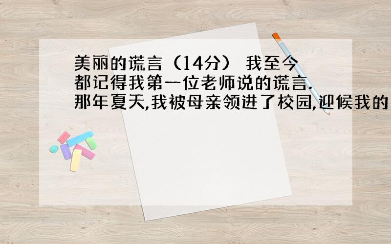 美丽的谎言（14分） 我至今都记得我第一位老师说的谎言.那年夏天,我被母亲领进了校园,迎候我的是一位