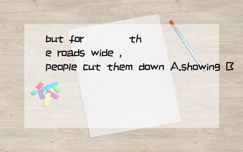 but for ___ the roads wide ,people cut them down A.showing B