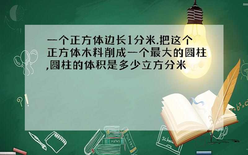 一个正方体边长1分米.把这个正方体木料削成一个最大的圆柱,圆柱的体积是多少立方分米