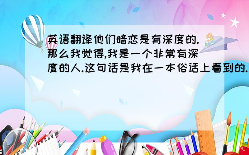 英语翻译他们暗恋是有深度的.那么我觉得,我是一个非常有深度的人.这句话是我在一本俗话上看到的.觉得蛮有意思的.所以嘛.就