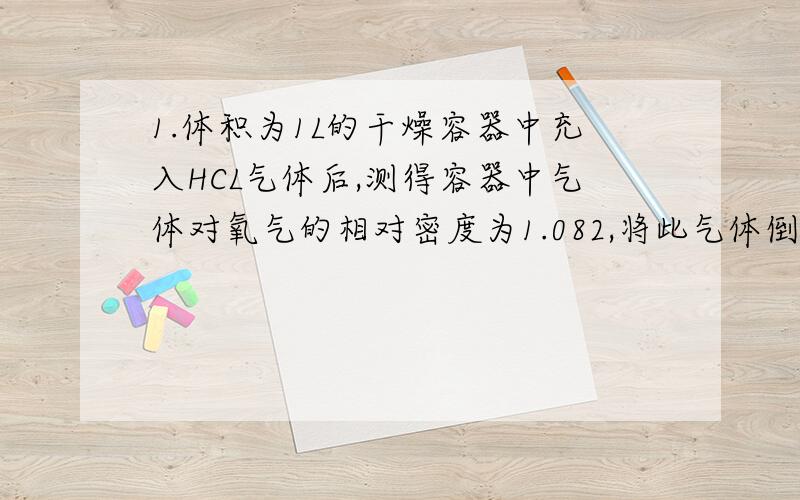 1.体积为1L的干燥容器中充入HCL气体后,测得容器中气体对氧气的相对密度为1.082,将此气体倒扣在水中,进入容器中的