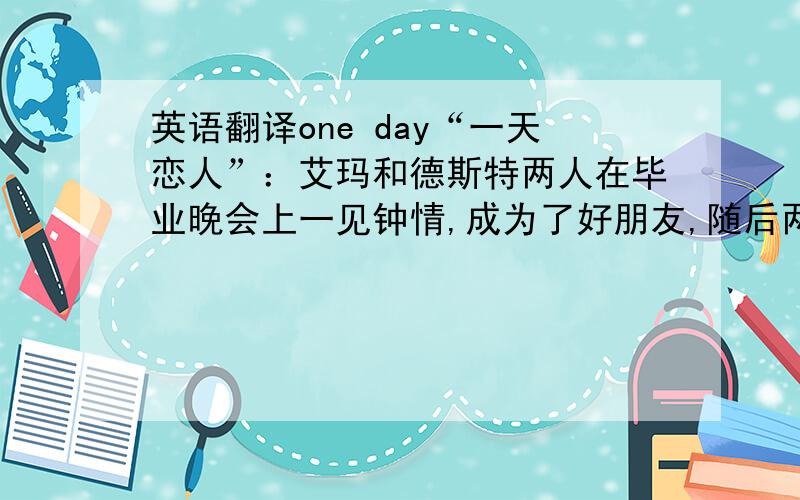 英语翻译one day“一天恋人”：艾玛和德斯特两人在毕业晚会上一见钟情,成为了好朋友,随后两个人走上了不同的人生道路,