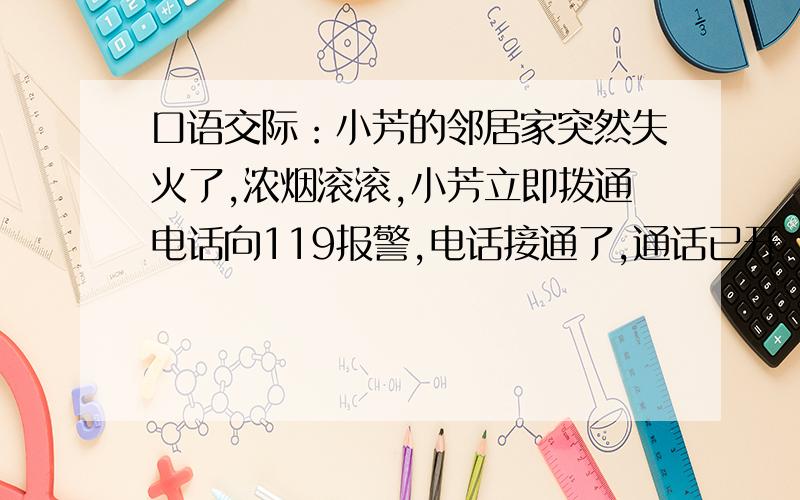 口语交际：小芳的邻居家突然失火了,浓烟滚滚,小芳立即拨通电话向119报警,电话接通了,通话已开