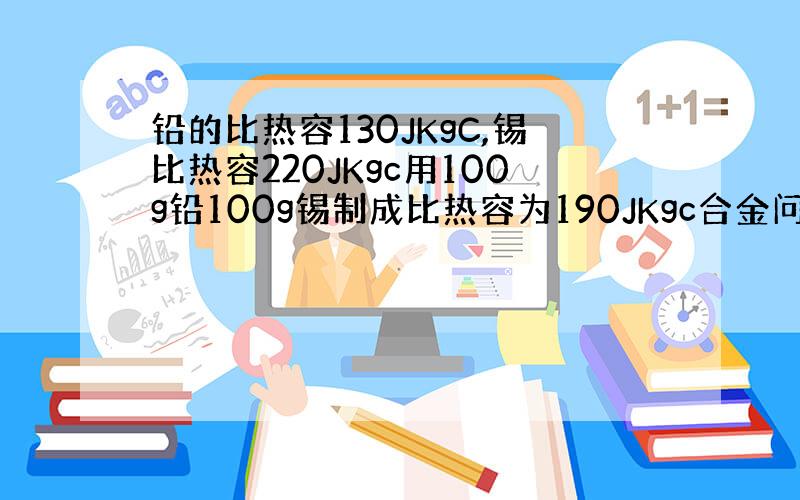 铅的比热容130JKgC,锡比热容220JKgc用100g铅100g锡制成比热容为190JKgc合金问能制多少克合金