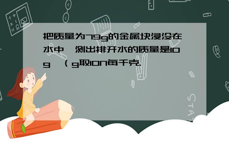 把质量为79g的金属块浸没在水中,测出排开水的质量是10g,（g取10N每千克.