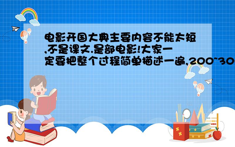 电影开国大典主要内容不能太短,不是课文.是部电影!大家一定要把整个过程简单描述一遍,200~300字左右吧,星期日之前就