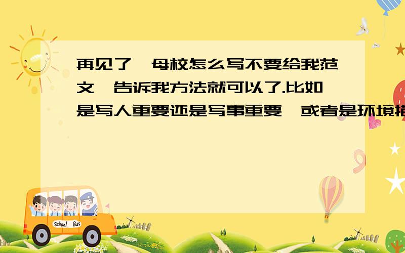 再见了,母校怎么写不要给我范文,告诉我方法就可以了.比如是写人重要还是写事重要,或者是环境描写吗?