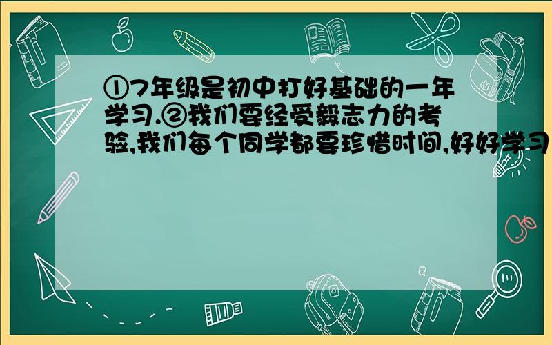 ①7年级是初中打好基础的一年学习.②我们要经受毅志力的考验,我们每个同学都要珍惜时间,好好学习,而且不至于老大徒伤悲.③