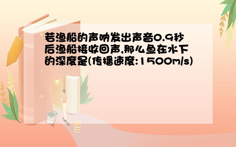 若渔船的声呐发出声音0.9秒后渔船接收回声,那么鱼在水下的深度是(传播速度:1500m/s)