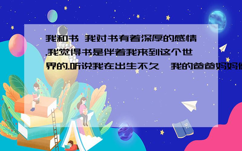 我和书 我对书有着深厚的感情.我觉得书是伴着我来到这个世界的.听说我在出生不久,我的爸爸妈妈像许多年轻父母那样,把我放在