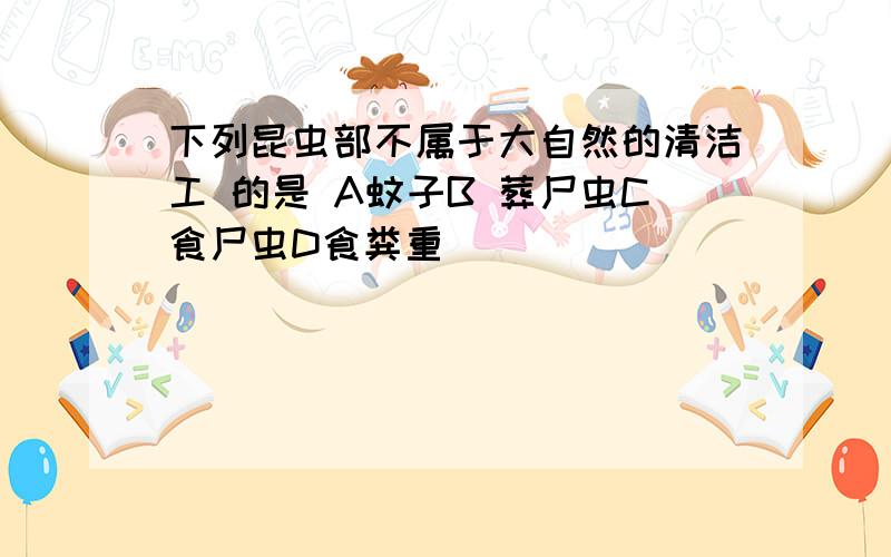 下列昆虫部不属于大自然的清洁工 的是 A蚊子B 葬尸虫C食尸虫D食粪重