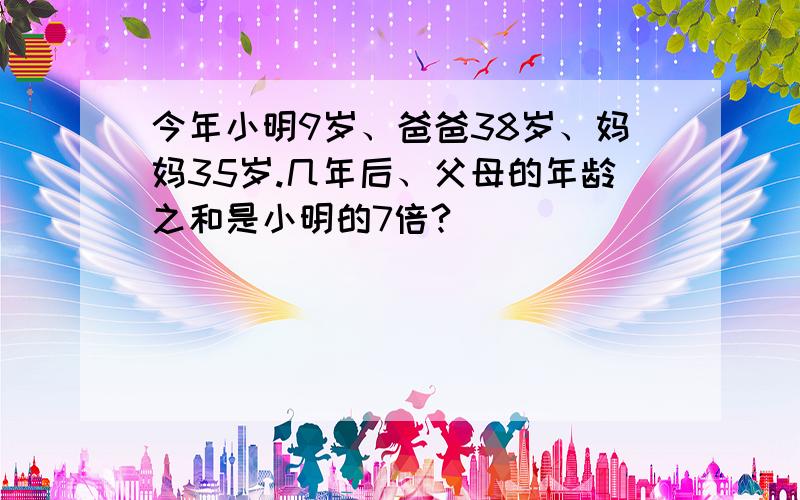 今年小明9岁、爸爸38岁、妈妈35岁.几年后、父母的年龄之和是小明的7倍?