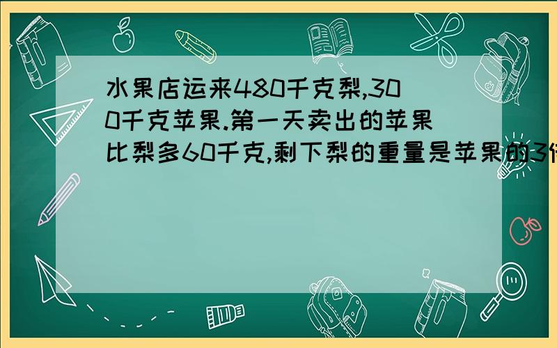 水果店运来480千克梨,300千克苹果.第一天卖出的苹果比梨多60千克,剩下梨的重量是苹果的3倍.一共还剩下多