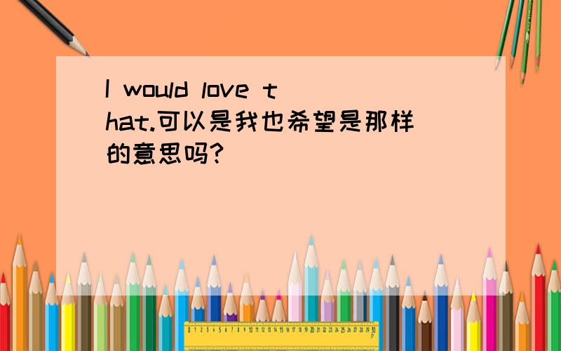 I would love that.可以是我也希望是那样的意思吗?