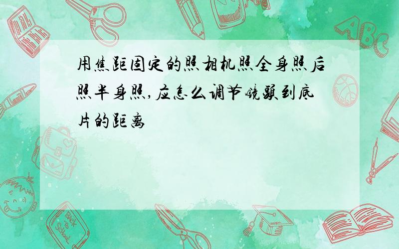 用焦距固定的照相机照全身照后照半身照,应怎么调节镜头到底片的距离