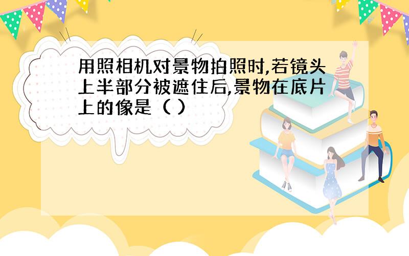 用照相机对景物拍照时,若镜头上半部分被遮住后,景物在底片上的像是（ ）