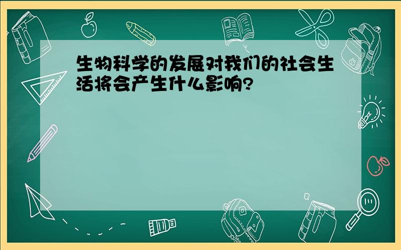 生物科学的发展对我们的社会生活将会产生什么影响?