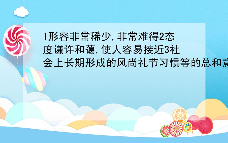 1形容非常稀少,非常难得2态度谦许和蔼,使人容易接近3社会上长期形成的风尚礼节习惯等的总和意思的成语