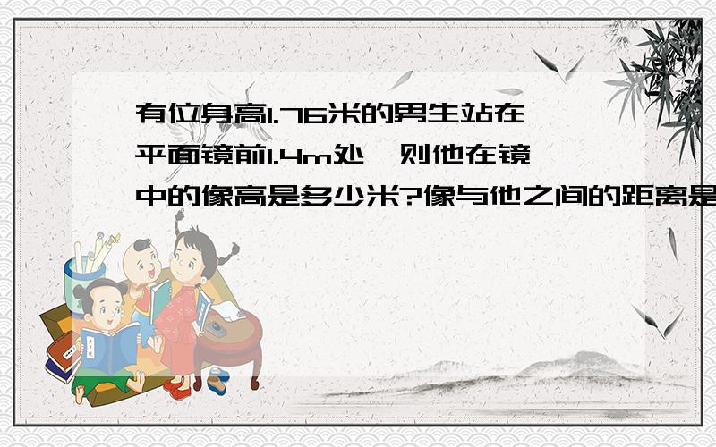 有位身高1.76米的男生站在平面镜前1.4m处,则他在镜中的像高是多少米?像与他之间的距离是多少米?