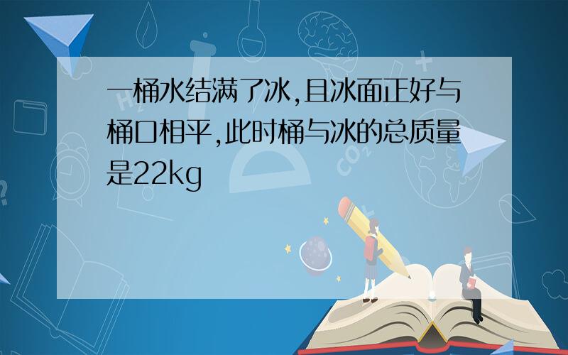 一桶水结满了冰,且冰面正好与桶口相平,此时桶与冰的总质量是22kg