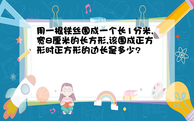 用一根铁丝围成一个长1分米,宽8厘米的长方形,该围成正方形时正方形的边长是多少?