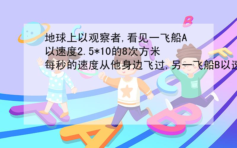 地球上以观察者,看见一飞船A以速度2.5*10的8次方米每秒的速度从他身边飞过,另一飞船B以速度2*10的8次方米每秒跟