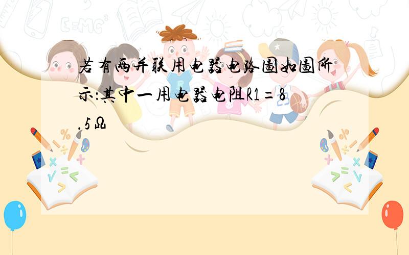 若有两并联用电器电路图如图所示：其中一用电器电阻R1=8.5Ω