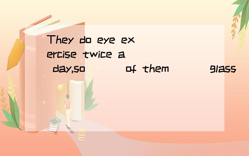 They do eye exercise twice a day,so ( ) of them ( ) glass