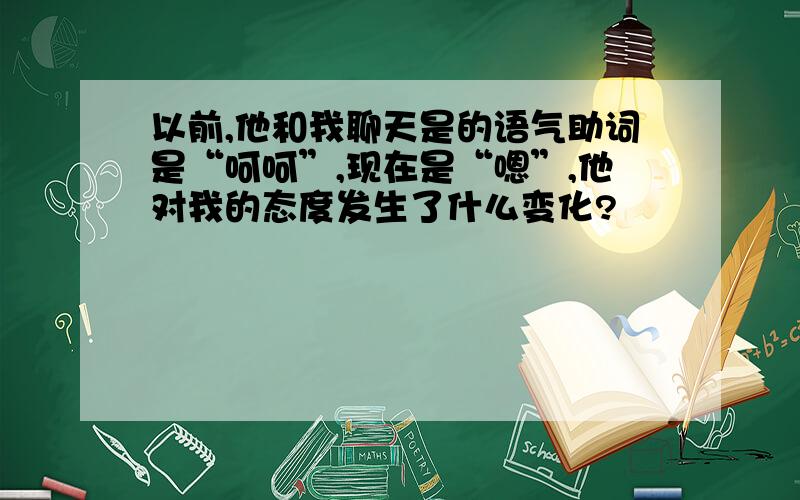 以前,他和我聊天是的语气助词是“呵呵”,现在是“嗯”,他对我的态度发生了什么变化?