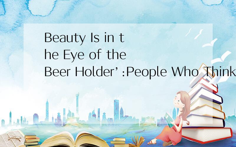 Beauty Is in the Eye of the Beer Holder’:People Who Think Th