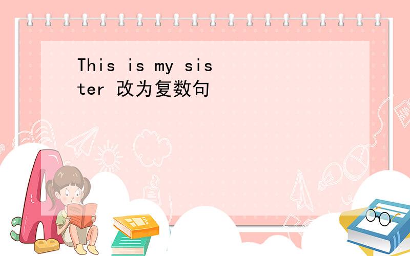 This is my sister 改为复数句