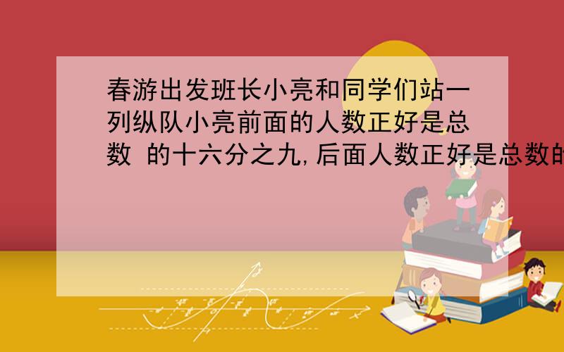 春游出发班长小亮和同学们站一列纵队小亮前面的人数正好是总数 的十六分之九,后面人数正好是总数的十二分