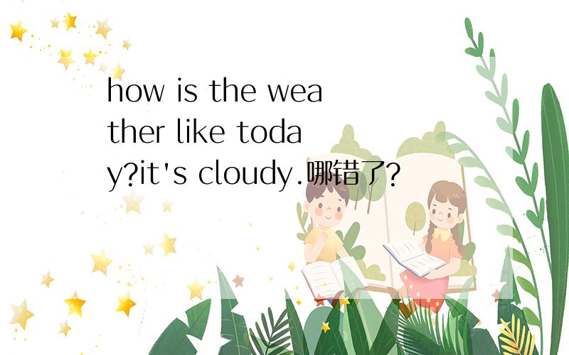 how is the weather like today?it's cloudy.哪错了?