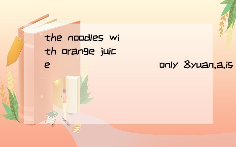 the noodles with orange juice__________only 8yuan.a.is b.are