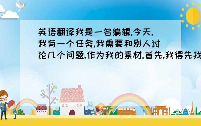 英语翻译我是一名编辑,今天,我有一个任务,我需要和别人讨论几个问题,作为我的素材.首先,我得先找一个人.2.朋友,你今天