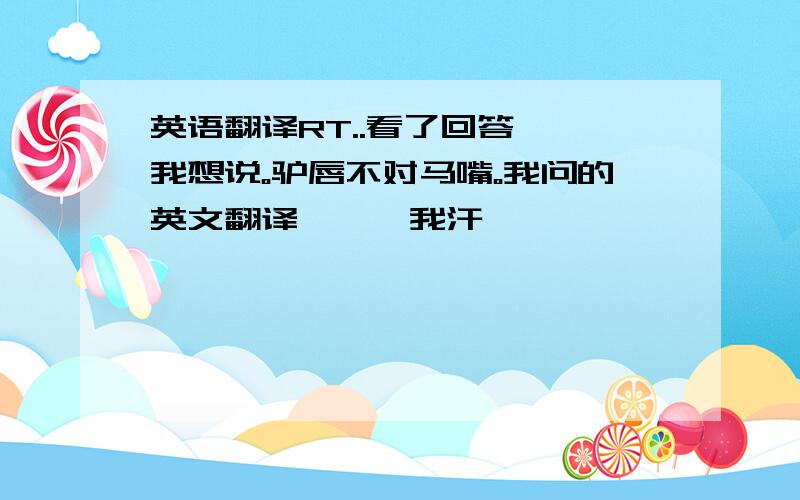 英语翻译RT..看了回答、、我想说。驴唇不对马嘴。我问的英文翻译、、、我汗