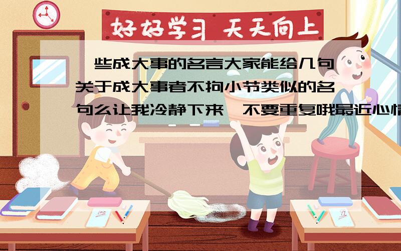 一些成大事的名言大家能给几句关于成大事者不拘小节类似的名句么让我冷静下来,不要重复哦最近心情不好,╮(╯▽╰)╭