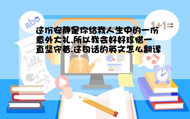 这份安静是你给我人生中的一份意外大礼,所以我会好好珍惜一直坚守着.这句话的英文怎么翻译