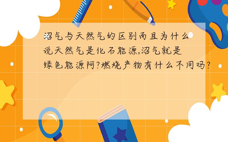 沼气与天然气的区别而且为什么说天然气是化石能源,沼气就是绿色能源阿?燃烧产物有什么不同吗?