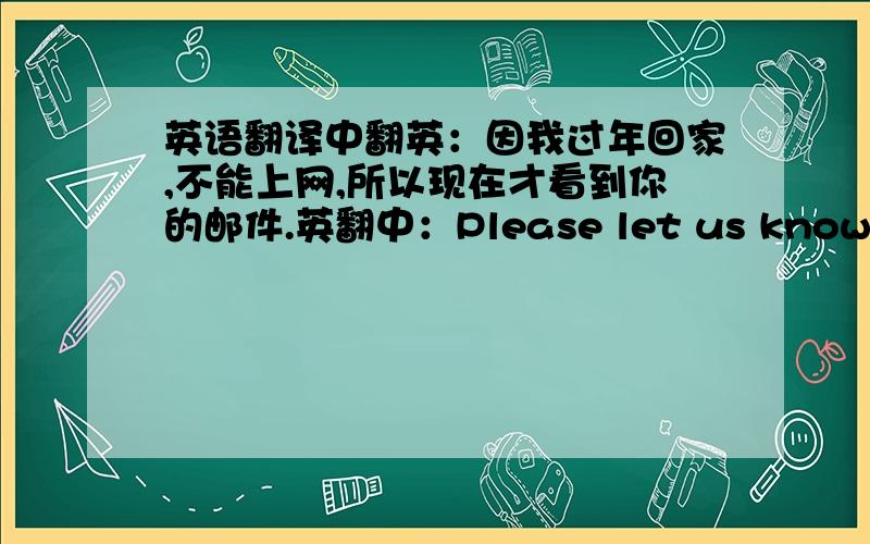 英语翻译中翻英：因我过年回家,不能上网,所以现在才看到你的邮件.英翻中：Please let us know when