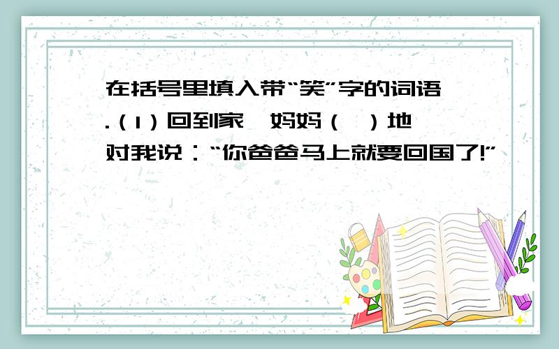 在括号里填入带“笑”字的词语.（1）回到家,妈妈（ ）地对我说：“你爸爸马上就要回国了!”