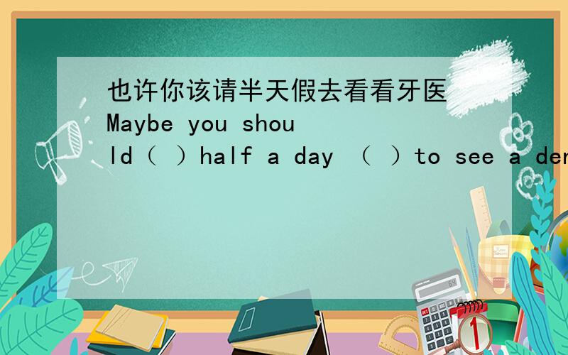 也许你该请半天假去看看牙医 Maybe you should（ ）half a day （ ）to see a dent